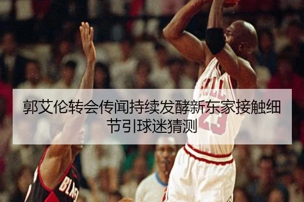 郭艾伦转会传闻持续发酵新东家接触细节引球迷猜测