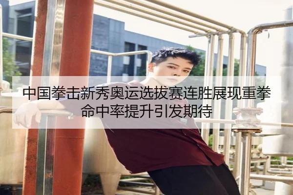 中国拳击新秀奥运选拔赛连胜展现重拳命中率提升引发期待